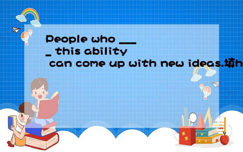 People who ____ this ability can come up with new ideas.填have 还是has?why?