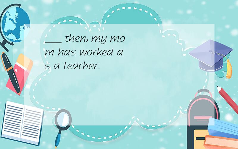 ___ then,my mom has worked as a teacher.