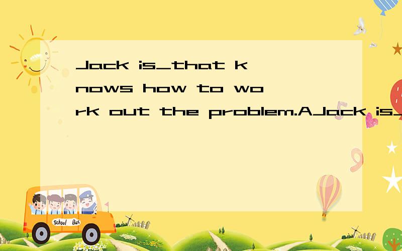 Jack is_that knows how to work out the problem.AJack is_____that knows how to work out the problem.A.one of the boys B.the only one of the boyC.not one of the boys D .the only one of the boys