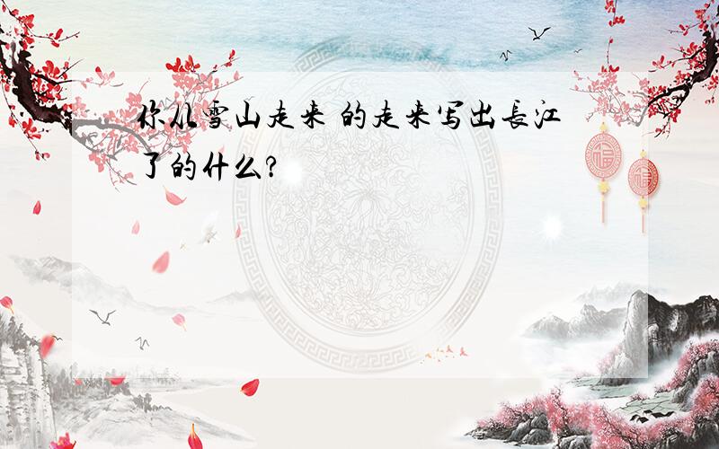 你从雪山走来 的走来写出长江了的什么?
