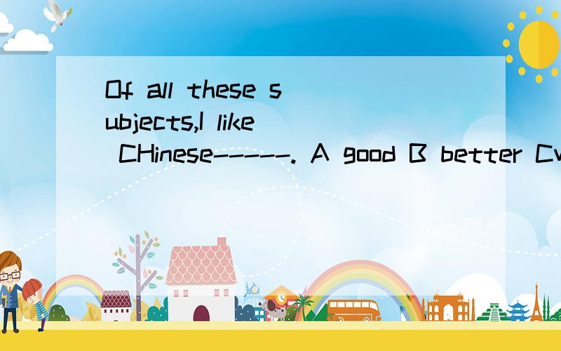 Of all these subjects,I like CHinese-----. A good B better Cwell D best