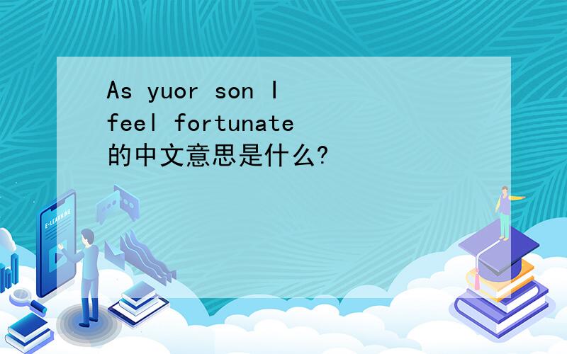 As yuor son I feel fortunate的中文意思是什么?