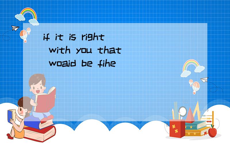 if it is right with you that woaid be fihe