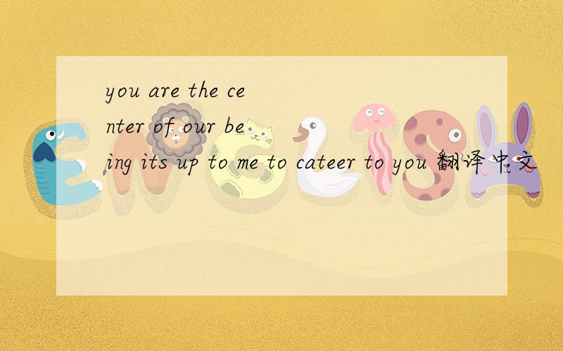 you are the center of our being its up to me to cateer to you 翻译中文