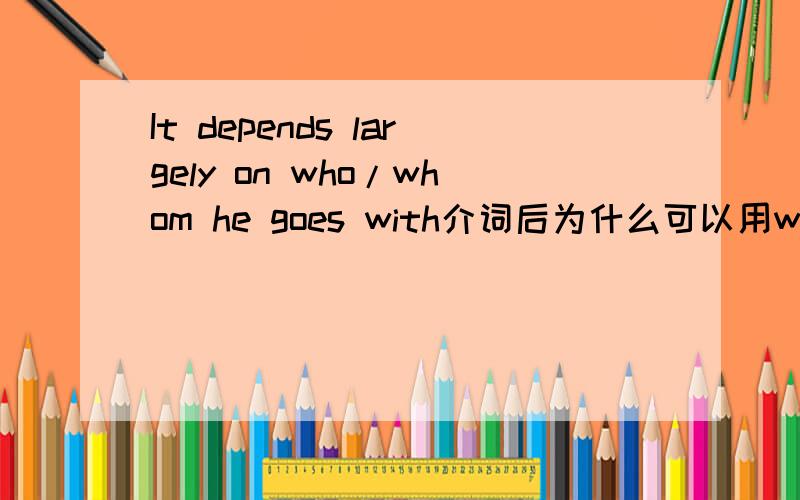 It depends largely on who/whom he goes with介词后为什么可以用who啊?