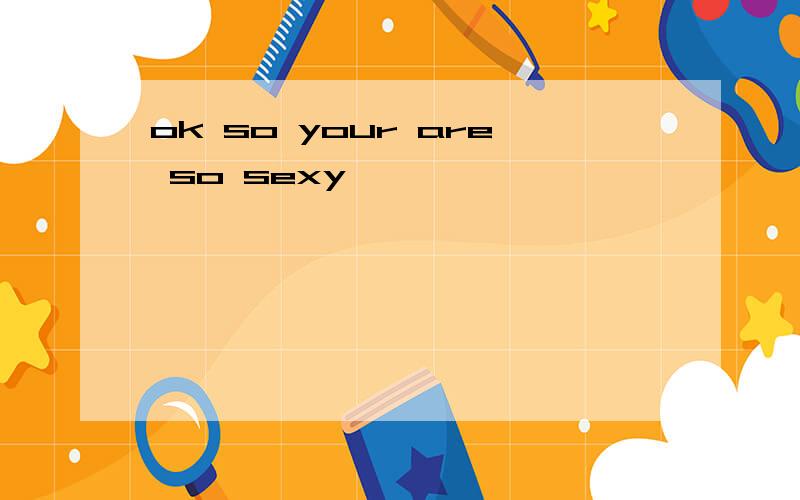 ok so your are so sexy