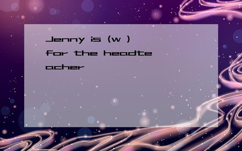 Jenny is (w ) for the headteacher