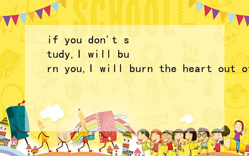 if you don't study,I will burn you,I will burn the heart out of you 来自神探夏洛克,