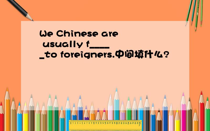 We Chinese are usually f_____to foreigners.中间填什么?