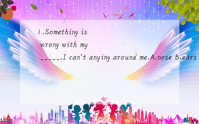 1.Something is wrong with my _____.I can't anying around me.A.nose B.ears C.eyes D.mouthI can't和anying 中间有个see