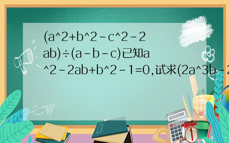 (a^2+b^2-c^2-2ab)÷(a-b-c)已知a^2-2ab+b^2-1=0,试求(2a^3b-2ab^3)÷ab(a+b)