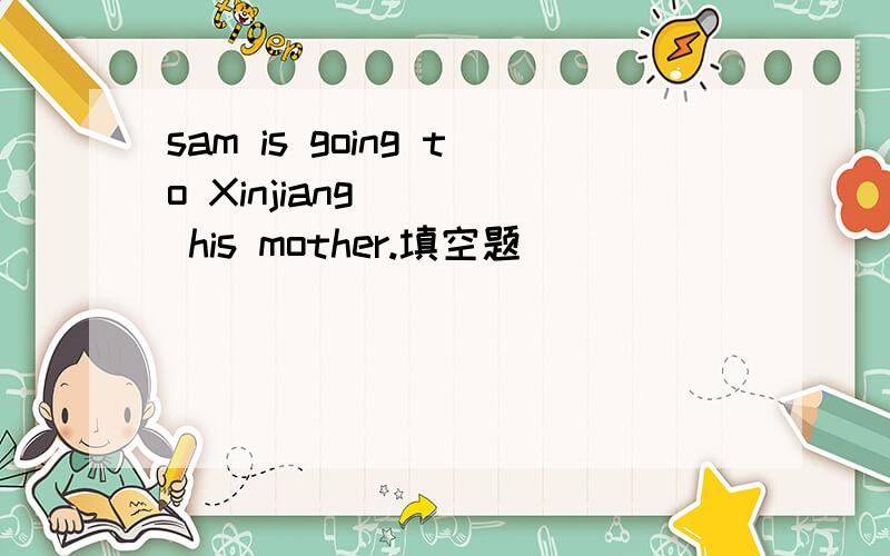 sam is going to Xinjiang ( ) his mother.填空题