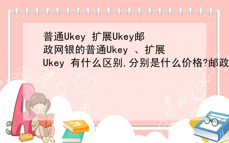 普通Ukey 扩展Ukey邮政网银的普通Ukey 、扩展Ukey 有什么区别,分别是什么价格?邮政网银现在能开通吗,还是只是在试用阶段?