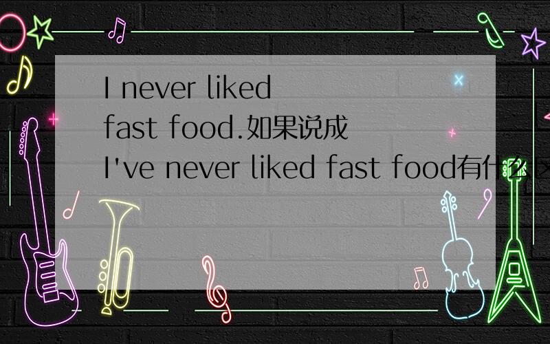 I never liked fast food.如果说成I've never liked fast food有什么区别吗?加个have有区别吗?请指教.