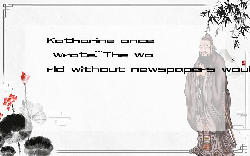 Katharine once wrote:“The world without newspapers would not be the same kind of world.”After her death ,the employees of The Washington Post wrote:“The world without Katharine will not be the same at all.”求翻译 以上两句话