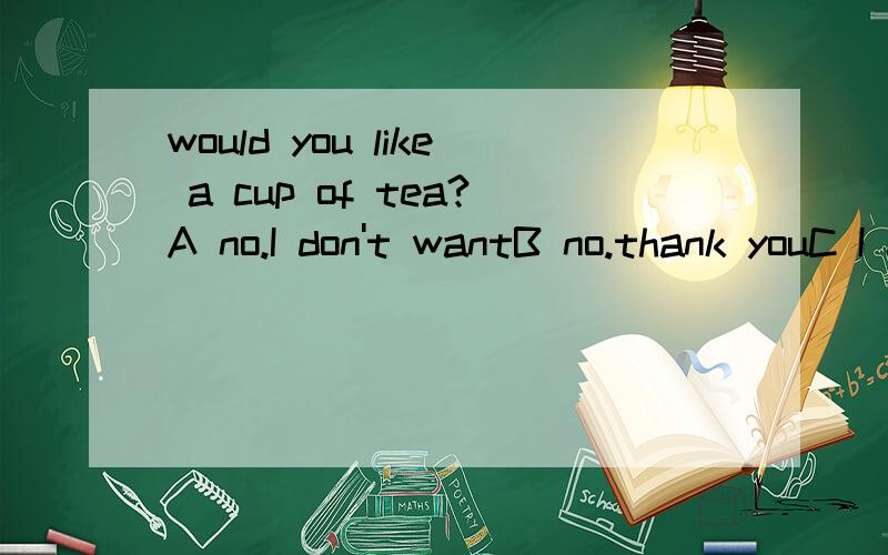 would you like a cup of tea?A no.I don't wantB no.thank youC I don't like itD yes I do