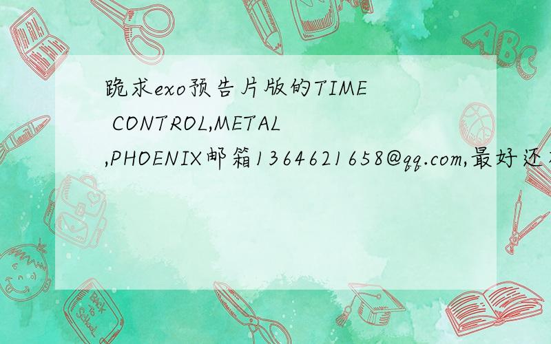 跪求exo预告片版的TIME CONTROL,METAL,PHOENIX邮箱1364621658@qq.com,最好还有lay张艺兴自创歌曲自己的舞台