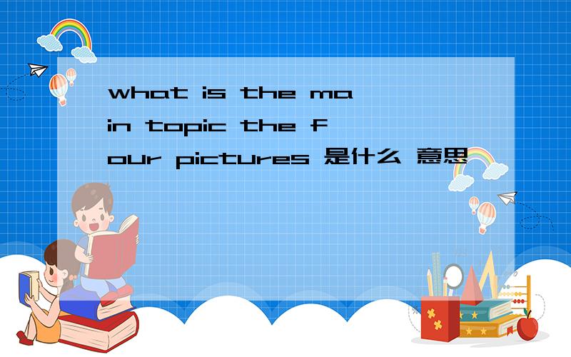 what is the main topic the four pictures 是什么 意思