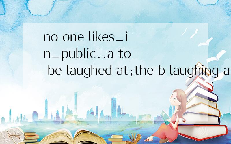no one likes_in_public..a to be laughed at;the b laughing at;the c being laughed at;/ d to be laughing at;/a to解释并翻译下.
