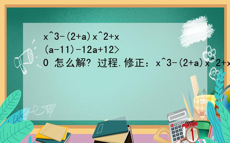 x^3-(2+a)x^2+x(a-11)-12a+12>0 怎么解? 过程.修正：x^3-(2+a)x^2+x(2a-11)-13a+a^3+12过程。。。这是三阶行列式  （线性代数）最终结果是：x=1-a,a+4,a-3额有最终结果的答案，但关键是过程。。