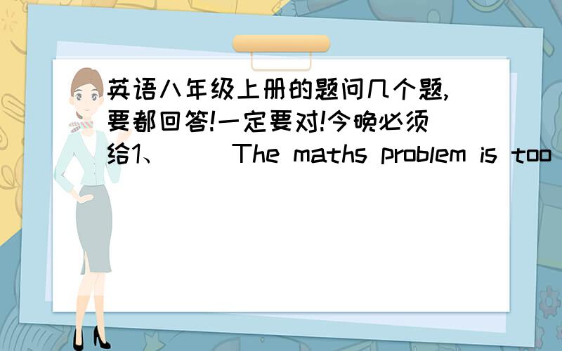 英语八年级上册的题问几个题,要都回答!一定要对!今晚必须给1、( )The maths problem is too diffcult _____.______students in our class can work it outA,A little B,Little C,Few D,A few2,（） I am sure the train will arrive _____