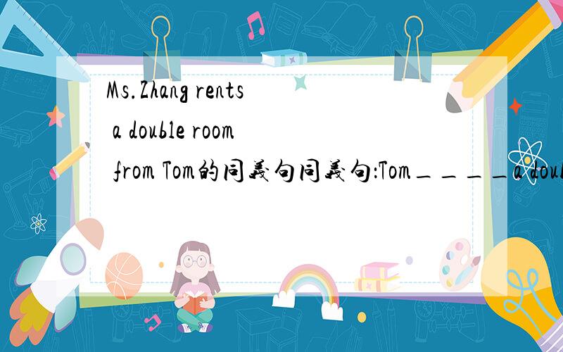 Ms.Zhang rents a double room from Tom的同义句同义句：Tom____a double room Ms.Zhang