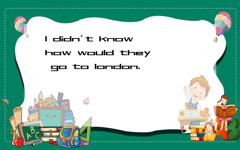 I didn’t know how would they go to london.