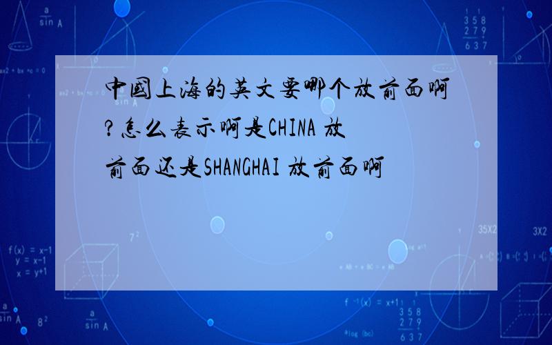 中国上海的英文要哪个放前面啊?怎么表示啊是CHINA 放前面还是SHANGHAI 放前面啊