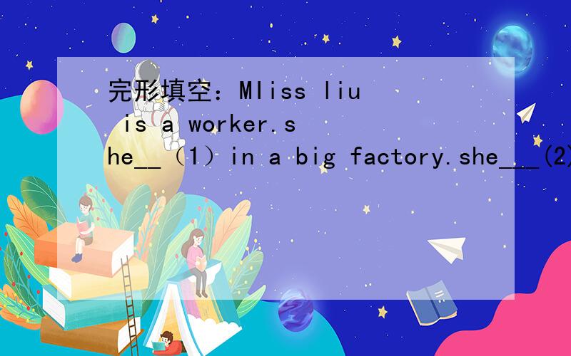 完形填空：MIiss liu is a worker.she__（1）in a big factory.she___(2)at five every morning.she often has ___(3）at 6:30.____(4) that she goes to the factory____(5)bus.she cleans the machine when she gets___(6)very early.then her workmates come
