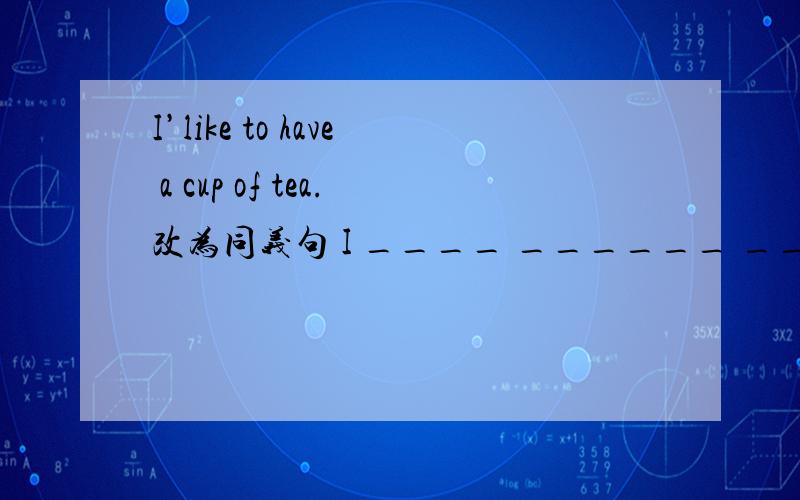 I’like to have a cup of tea.改为同义句 I ____ ______ _____ a cup of tea.