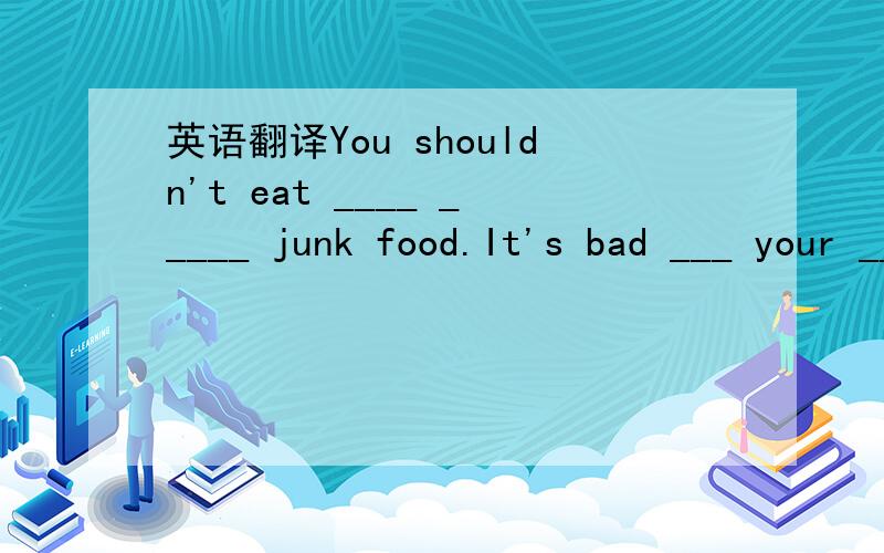英语翻译You shouldn't eat ____ _____ junk food.It's bad ___ your ____.