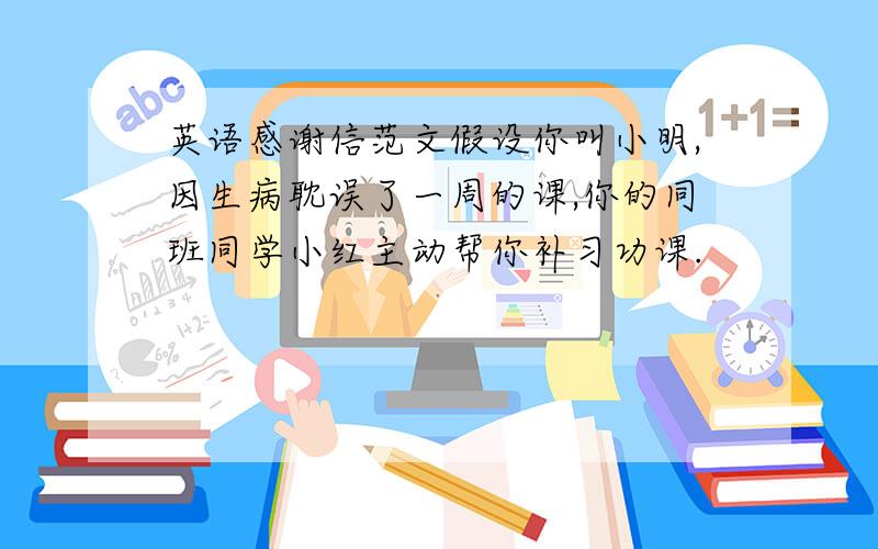 英语感谢信范文假设你叫小明,因生病耽误了一周的课,你的同班同学小红主动帮你补习功课.