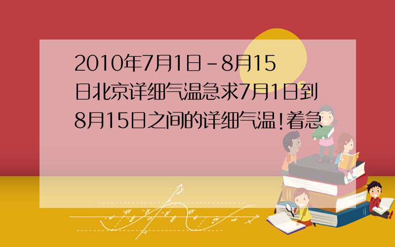 2010年7月1日-8月15日北京详细气温急求7月1日到8月15日之间的详细气温!着急
