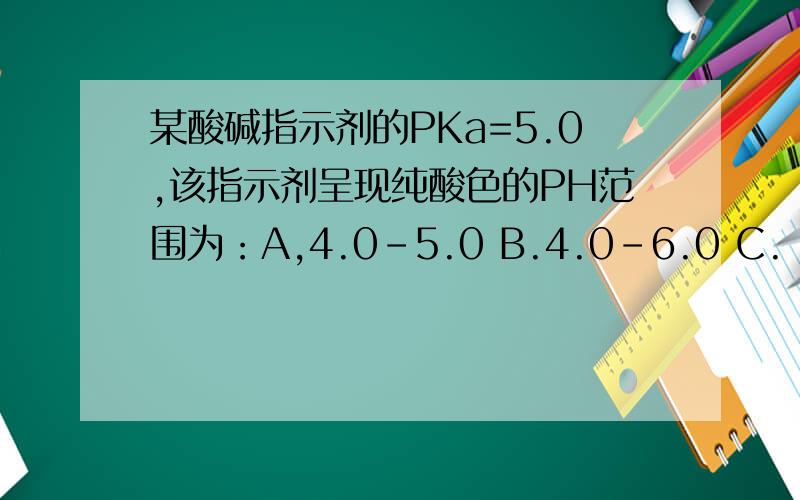 某酸碱指示剂的PKa=5.0,该指示剂呈现纯酸色的PH范围为：A,4.0-5.0 B.4.0-6.0 C.
