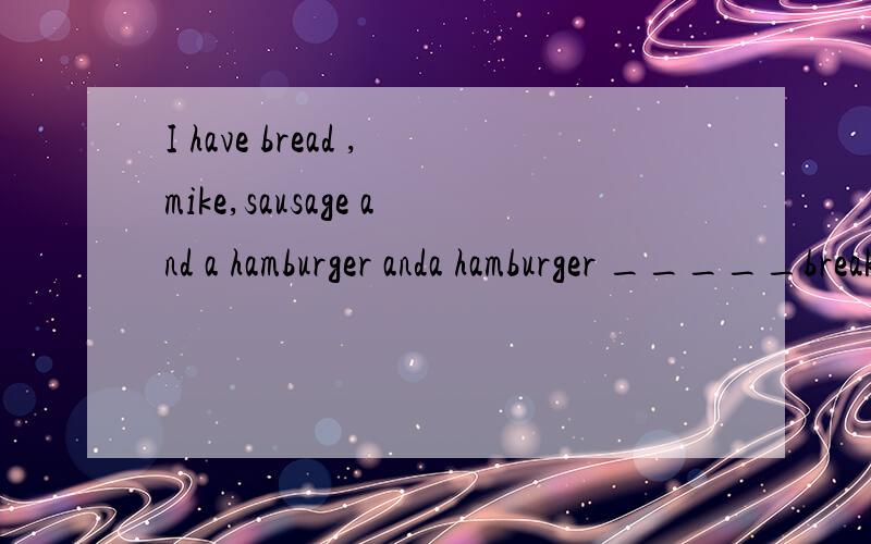 I have bread ,mike,sausage and a hamburger anda hamburger _____breakfast