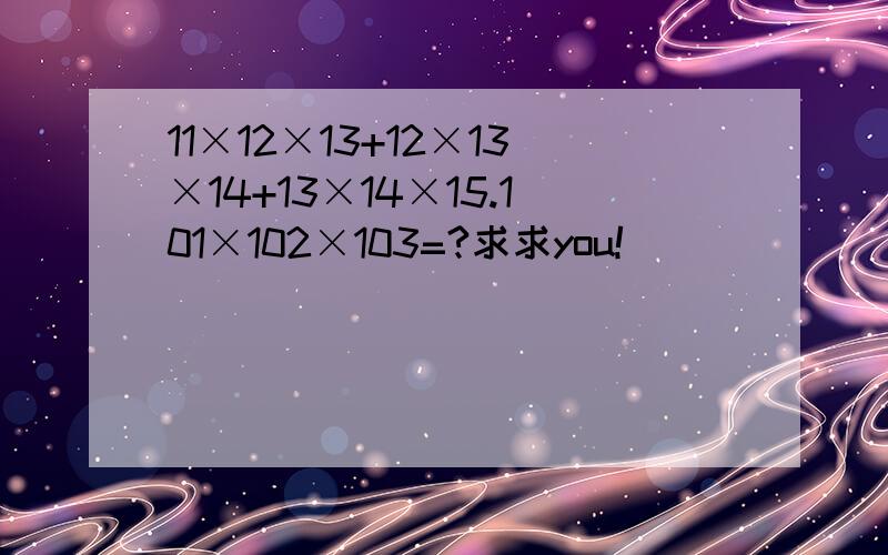 11×12×13+12×13×14+13×14×15.101×102×103=?求求you!