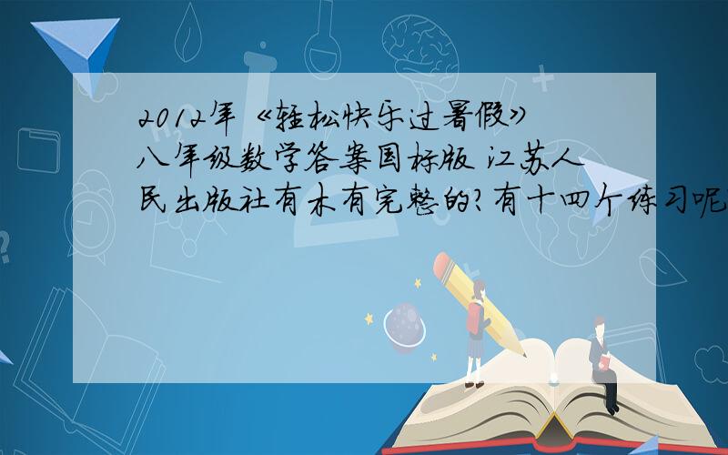2012年《轻松快乐过暑假》八年级数学答案国标版 江苏人民出版社有木有完整的?有十四个练习呢?直接答案就可以了 -我25号前要写完的 赶了几天了 我写不下去了。