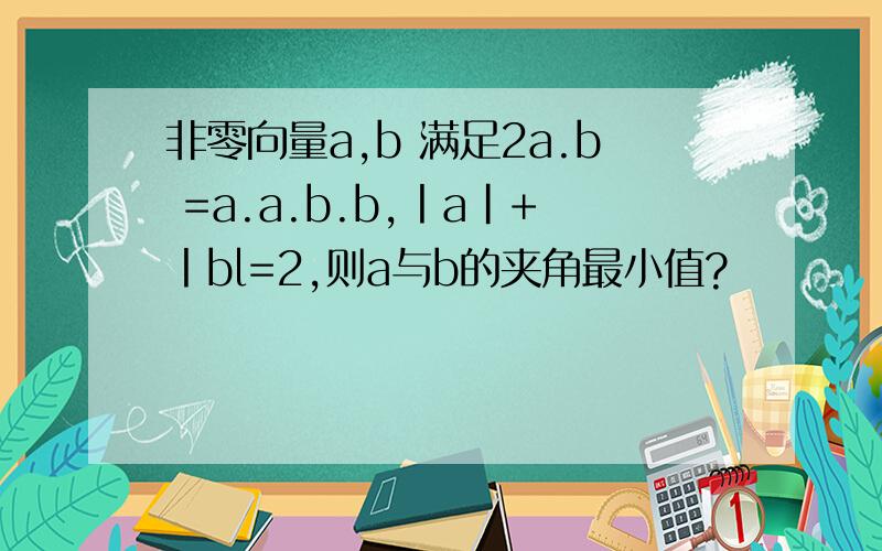 非零向量a,b 满足2a.b =a.a.b.b,丨a|+丨bl=2,则a与b的夹角最小值?