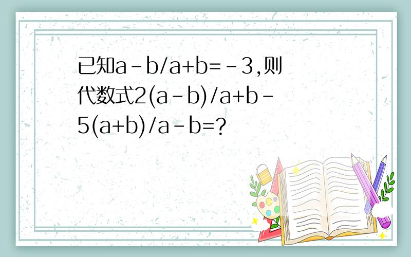 已知a-b/a+b=-3,则代数式2(a-b)/a+b-5(a+b)/a-b=?