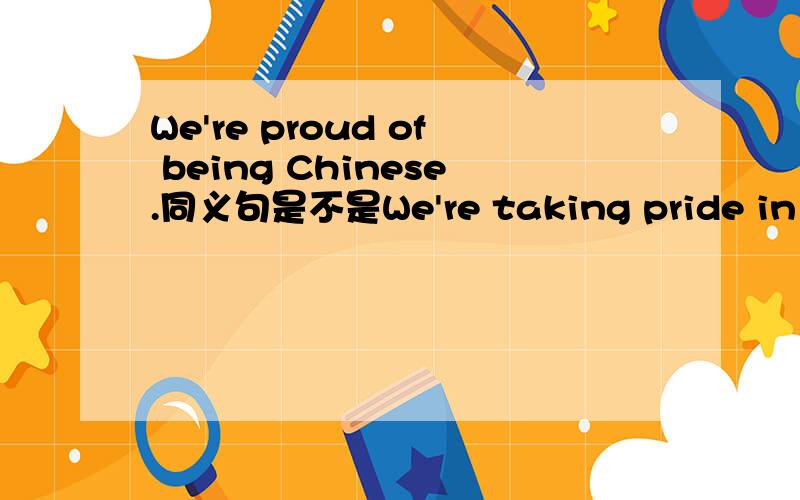 We're proud of being Chinese.同义句是不是We're taking pride in Chinese?换成We're proud to be Chinese可以吗