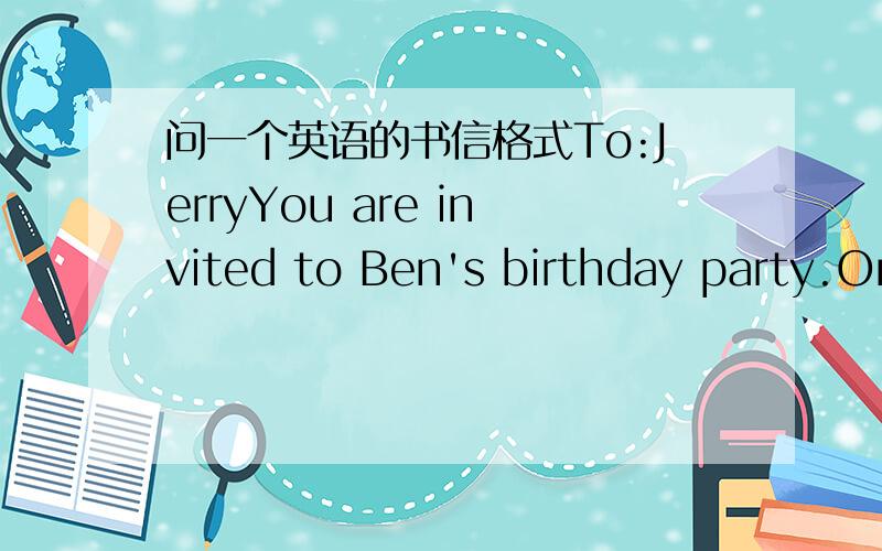 问一个英语的书信格式To:JerryYou are invited to Ben's birthday party.On:Saturday afternoon at four'o clockAt:Cathy's house.From:________(什么?)to late_______________（什么）