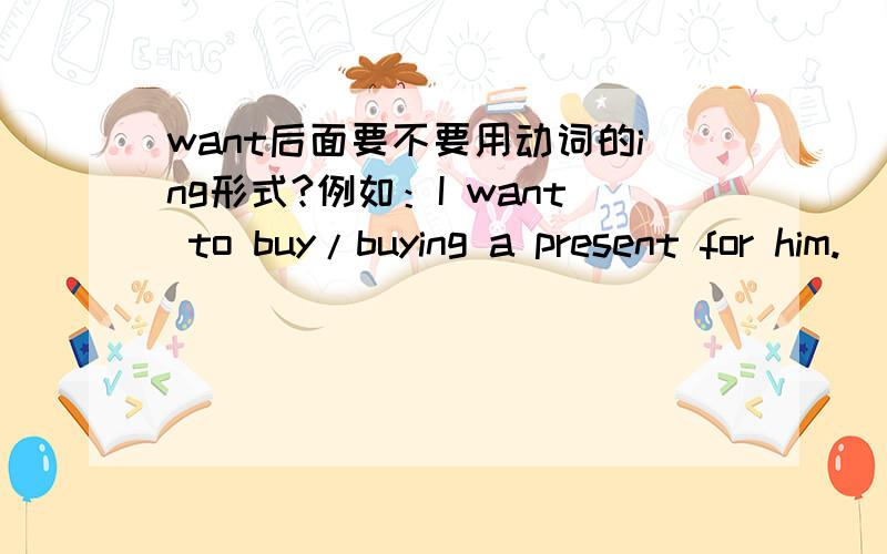 want后面要不要用动词的ing形式?例如：I want to buy/buying a present for him.