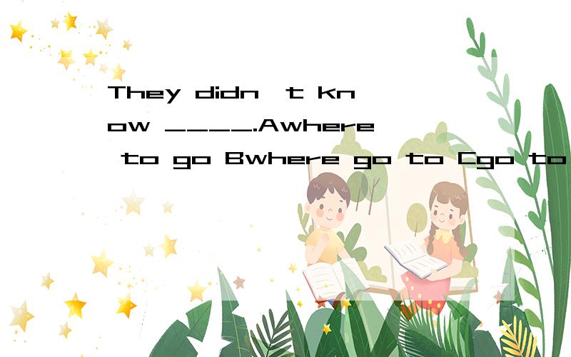 They didn't know ____.Awhere to go Bwhere go to Cgo to where Dto go where求答案和解析