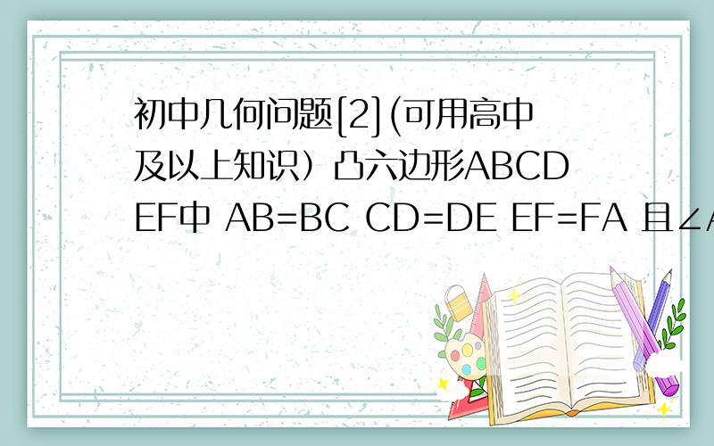 初中几何问题[2](可用高中及以上知识）凸六边形ABCDEF中 AB=BC CD=DE EF=FA 且∠A+∠C+∠E=∠B+∠D+∠F求证：①S△BDF是六边形面积的一半②∠FBD=1/2∠B∠BDF=1/2∠D∠BFD=1/2∠F