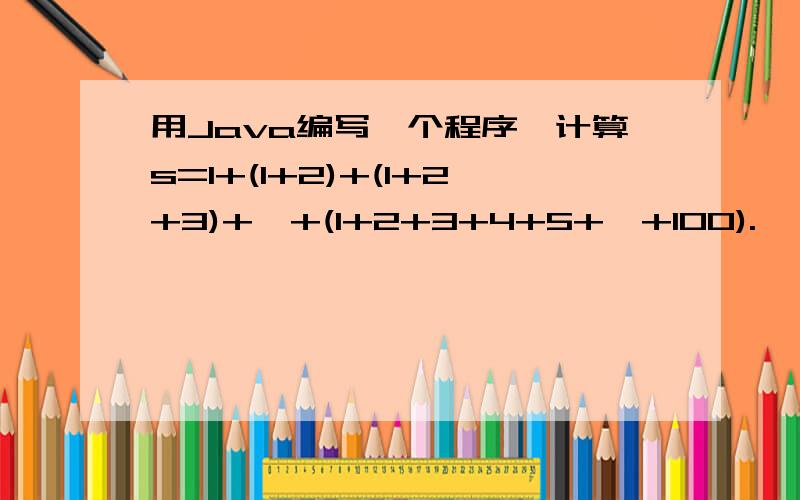 用Java编写一个程序,计算s=1+(1+2)+(1+2+3)+…+(1+2+3+4+5+…+100).