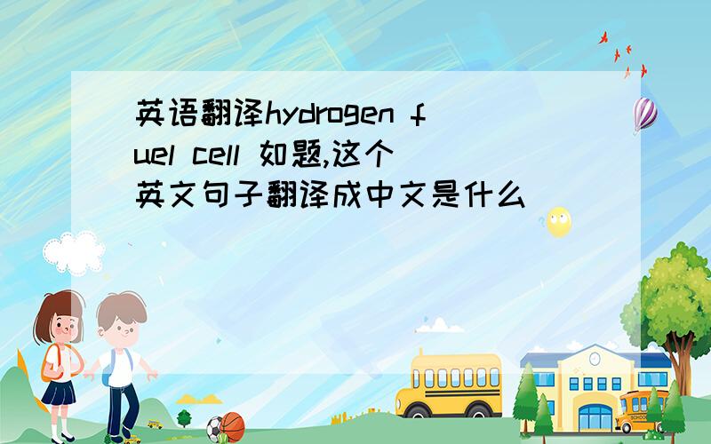 英语翻译hydrogen fuel cell 如题,这个英文句子翻译成中文是什么