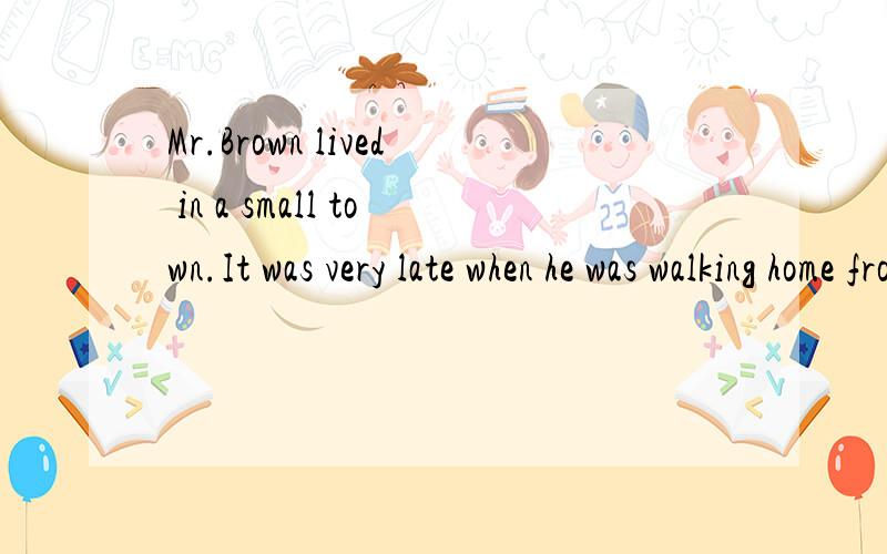 Mr.Brown lived in a small town.It was very late when he was walking home from work.Suddenly hefound that man walking behind him.When Mr.Brown walked fast,the man walked fast.W_______ Mr.Brown walked slowly,the man slowly.Now,they were coming n_____ a