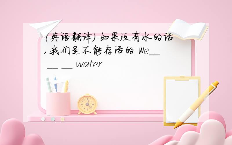 （英语翻译） 如果没有水的话,我们是不能存活的 We__ __ __ water