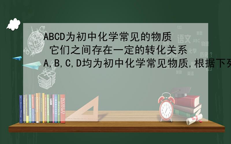 ABCD为初中化学常见的物质 它们之间存在一定的转化关系A,B,C,D均为初中化学常见物质,根据下列条件求A,B,C,D分别是什么?四种物质关系：A可转成B,B可转成C,D可生成A,C（1）A为红色粉末,C为难溶