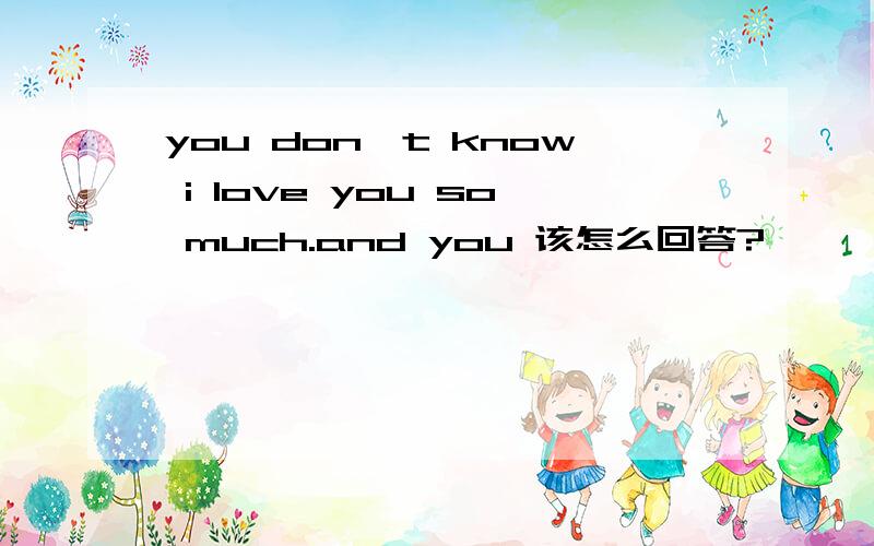 you don't know i love you so much.and you 该怎么回答?